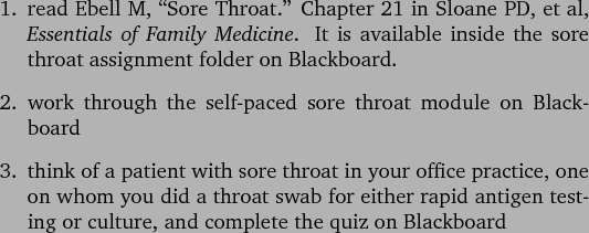 \begin{outline}[enumerate]
\1 read Ebell M, \lq\lq Sore Throat.'' Chapter 21 in Sloa...
...d antigen testing or culture, and complete the quiz on Blackboard
\end{outline}